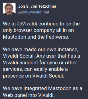 Jon S.von Tetzchner<br />We at @Vivaldi continue to be the only browser company all in on Mastodon and the Fediverse.<br /><br />We have made our own instance, Vivaldi Social. Any user that has a Vivaldi account for sync or other services, can easily enable a presence on Vivaldi Social.<br /><br />We have integrated Mastodon as a Web panel into Vivaldi.