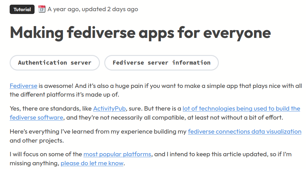 Making fediverse apps for everyone<br />Fediverse is awesome! And it’s also a huge pain if you want to make a simple app that plays nice with all the different platforms it’s made up of.<br /><br />Yes, there are standards, like ActivityPub, sure. But there is a lot of technologies being used to build the fediverse software, and they’re not necessarily all compatible, at least not without a bit of effort.<br /><br />Here’s everything I’ve learned from my experience building my fediverse connections data visualization and other projects.<br /><br />I will focus on some of the most popular platforms, and I intend to keep this article updated, so if I’m missing anything, please do let me know.